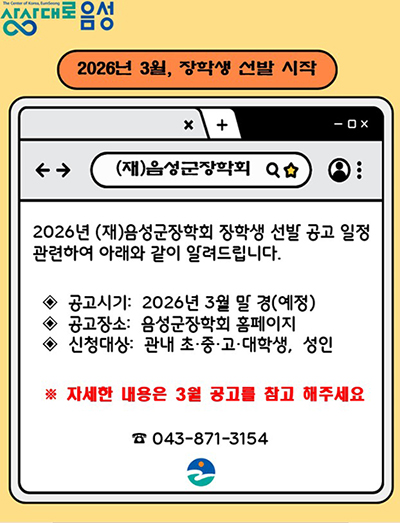 2026년 (재)음성군장학회 장학생 선발 공고 일정 관련하여 아래와 같이 알려드립니다.

◈&nbsp; 공고시기:&nbsp; 2026년 3월 말 경(예정)
◈&nbsp; 공고장소:&nbsp; 음성군장학회 홈페이지
◈&nbsp; 신청대상:&nbsp; 관내 초·중·고·대학생,&nbsp; 성인

※ 자세한 내용은 3월 공고를 참고 해주세요

☎ 043-871-3154