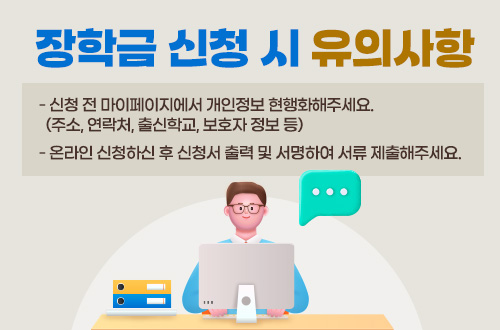 장학금 신청 시 유의사항
- 신청 전 마이페이지에서 개인정보 현행화해주세요. (주소, 연락처, 출신학교, 보호자 정보 등)
- 온라인 신청하신 후 신청서 출력 및 서명하여 서류 제출해주세요.