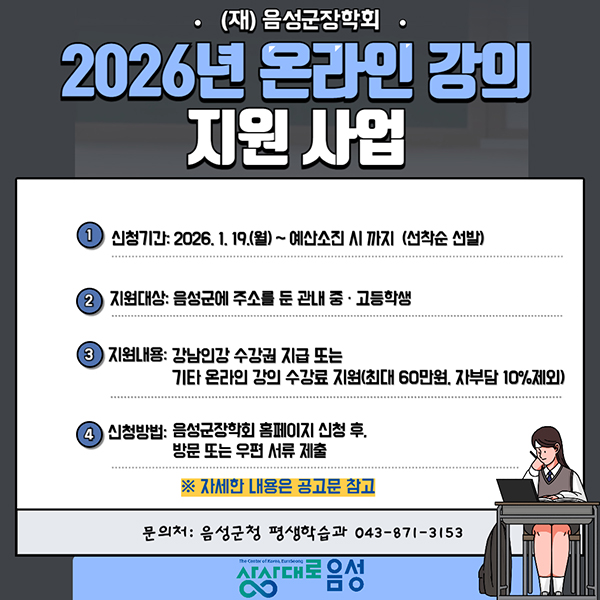 (재)음성군장학회
2026년 온라인 강의 지원사업
1. 신청기간 : 2026.1.1.9(월) ~ 예산소진 시 까지 (선착순 선발)
2. 지원대상 :  음선군에 주소를 둔 관내 중·고등학생
3. 지원내용 : 강남인강 수강권 지급 또는 기타 온라인 강의 수강료 지원(최대 60만원, 자부담 10%제외)
4. 신청방법 :  음성군장학회 홈페이지 신청 후, 방문 또는 우편 서류 제출
자세한 내용은 공고문 참고
문의처 : 음성군청 평생학습과 043-871-3153
상상대로 음성
